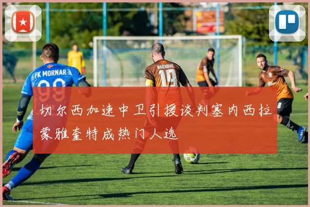 切尔西加速中卫引援谈判塞内西拉蒙雅奎特成热门人选