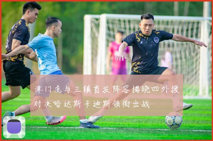 津门虎与三镇首发阵容揭晓四外援对决哈达斯卡迪斯领衔出战