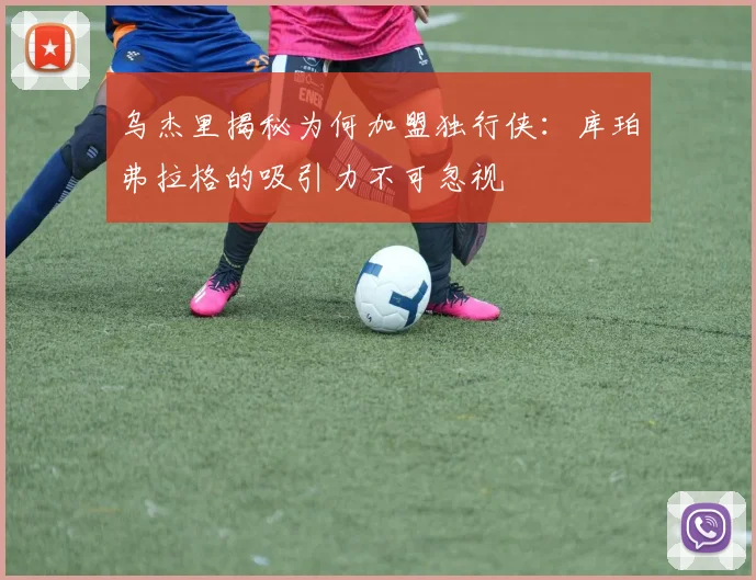 乌杰里揭秘为何加盟独行侠：库珀弗拉格的吸引力不可忽视