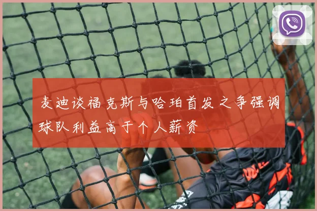 麦迪谈福克斯与哈珀首发之争强调球队利益高于个人薪资