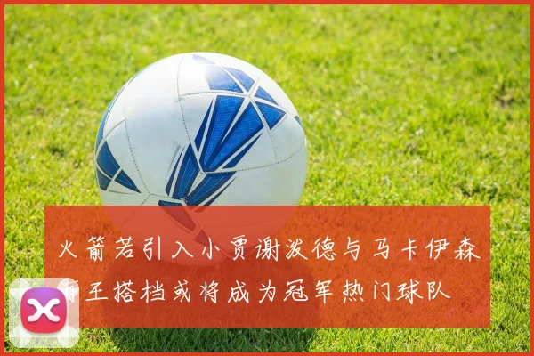 火箭若引入小贾谢泼德与马卡伊森海王搭档或将成为冠军热门球队