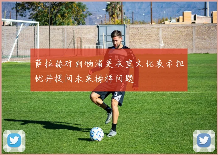 萨拉赫对利物浦更衣室文化表示担忧并提问未来榜样问题
