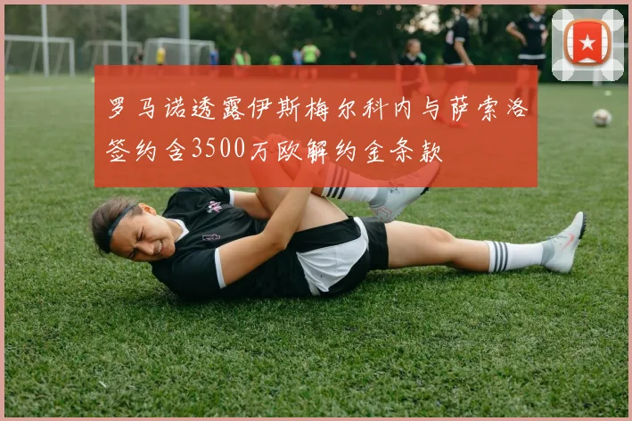 罗马诺透露伊斯梅尔科内与萨索洛签约含3500万欧解约金条款