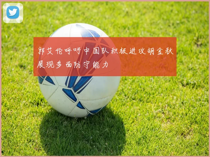郭艾伦呼吁中国队积极进攻胡金秋展现多面防守能力