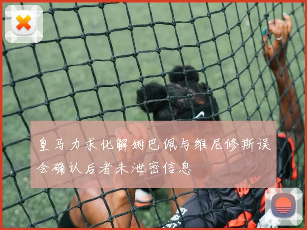 皇马力求化解姆巴佩与维尼修斯误会确认后者未泄密信息