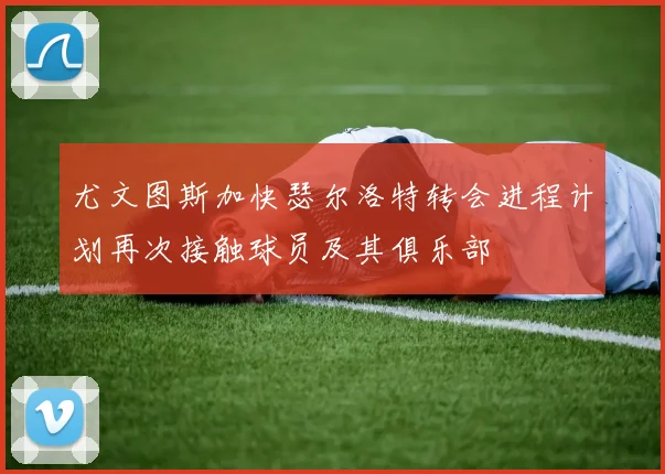 尤文图斯加快瑟尔洛特转会进程计划再次接触球员及其俱乐部