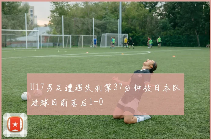 U17男足遭遇失利第37分钟被日本队进球目前落后1-0