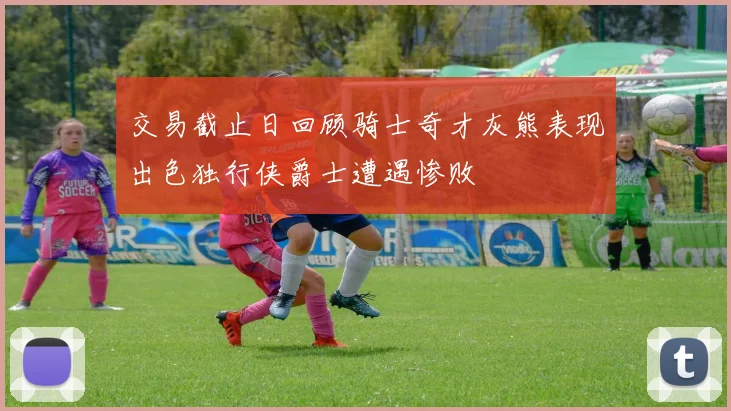 交易截止日回顾骑士奇才灰熊表现出色独行侠爵士遭遇惨败