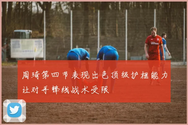 周琦第四节表现出色顶级护框能力让对手锋线战术受限