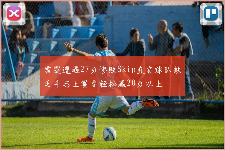 雷霆遭遇27分惨败Skip直言球队缺乏斗志上赛季轻松赢20分以上