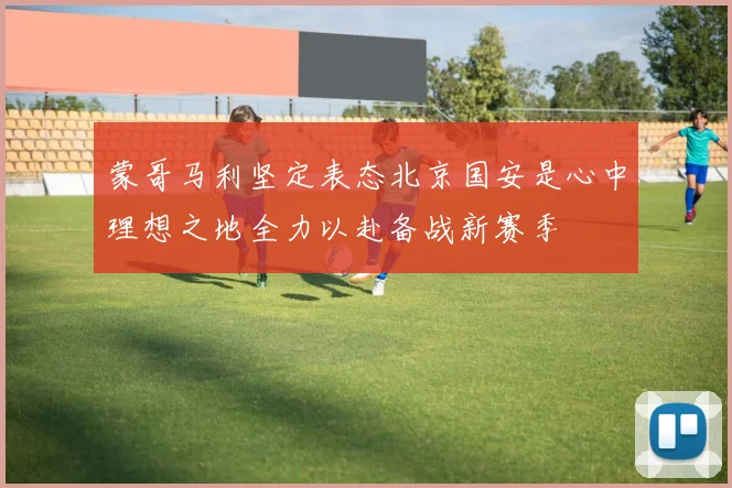 蒙哥马利坚定表态北京国安是心中理想之地全力以赴备战新赛季