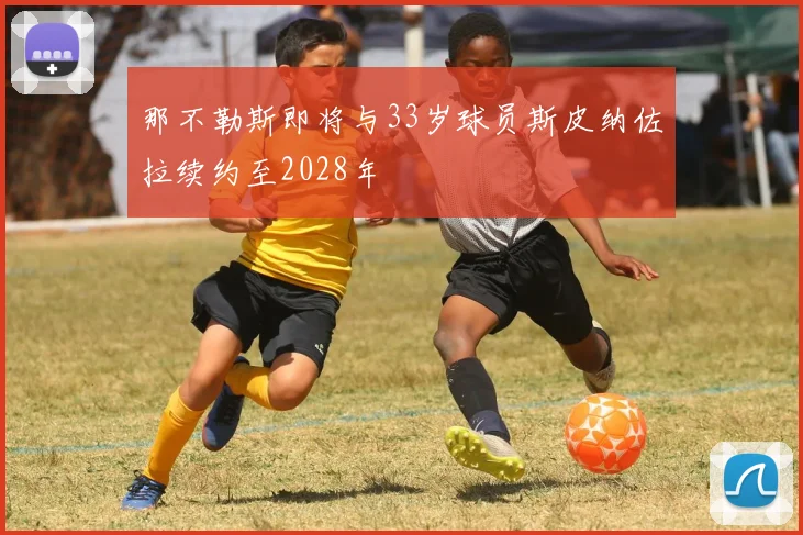 那不勒斯即将与33岁球员斯皮纳佐拉续约至2028年