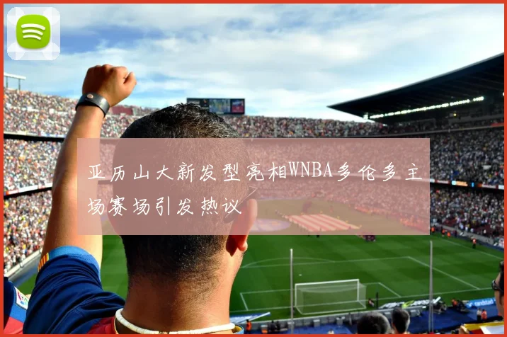 亚历山大新发型亮相WNBA多伦多主场赛场引发热议