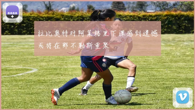 拉比奥特对阿莱格里下课感到遗憾或将在那不勒斯重聚