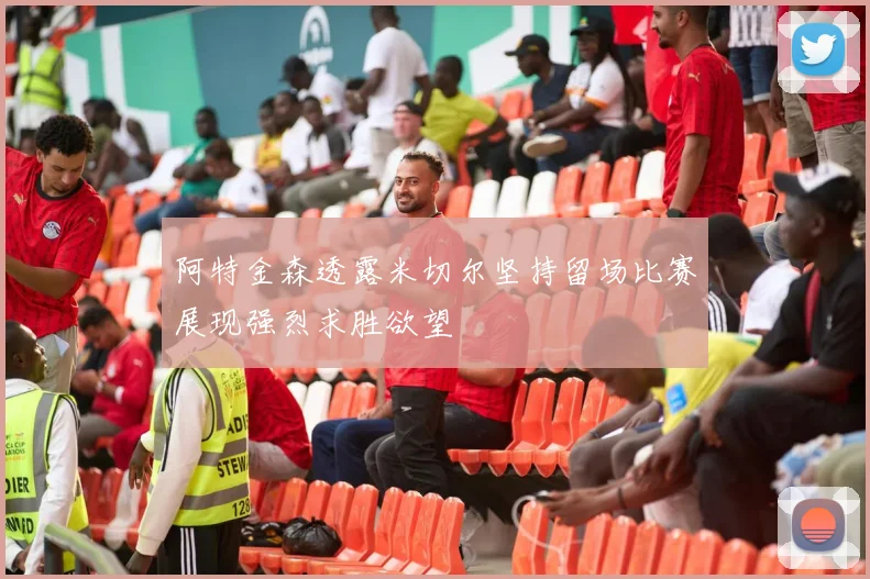 阿特金森透露米切尔坚持留场比赛展现强烈求胜欲望