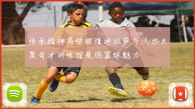 传承精神再续辉煌迪班萨与沃尔共聚奇才训练馆展现篮球魅力